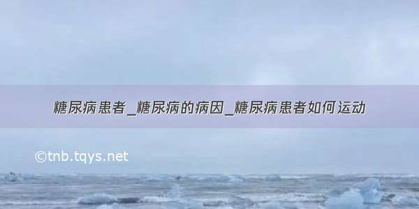 糖尿病患者_糖尿病的病因_糖尿病患者如何运动