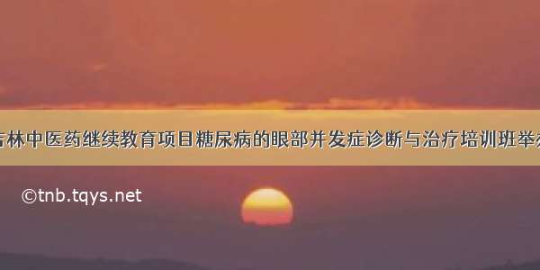 吉林中医药继续教育项目糖尿病的眼部并发症诊断与治疗培训班举办