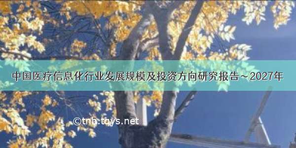 中国医疗信息化行业发展规模及投资方向研究报告～2027年