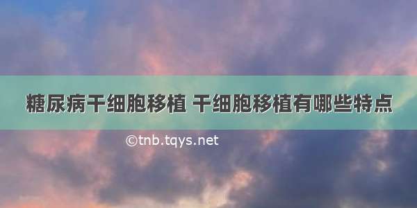 糖尿病干细胞移植 干细胞移植有哪些特点