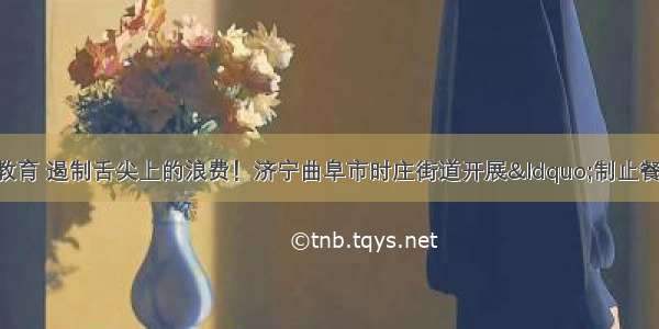 倡导儿童节俭教育 遏制舌尖上的浪费！济宁曲阜市时庄街道开展“制止餐饮浪费 崇尚勤