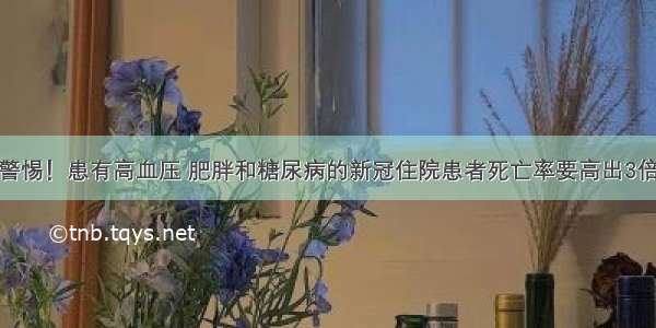 警惕！患有高血压 肥胖和糖尿病的新冠住院患者死亡率要高出3倍