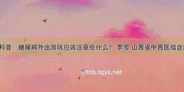 「科普」糖尿病外出游玩应该注意些什么？ 李芳 山西省中西医结合医院