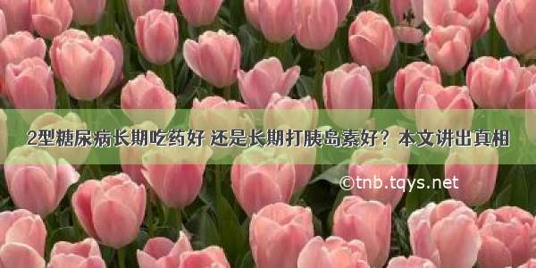 2型糖尿病长期吃药好 还是长期打胰岛素好？本文讲出真相