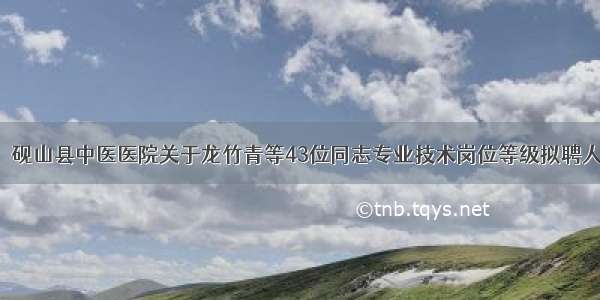 【公示】砚山县中医医院关于龙竹青等43位同志专业技术岗位等级拟聘人选的公示