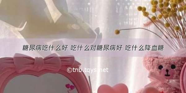 糖尿病吃什么好 吃什么对糖尿病好 吃什么降血糖