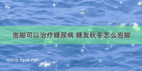 泡脚可以治疗糖尿病 糖友秋冬怎么泡脚