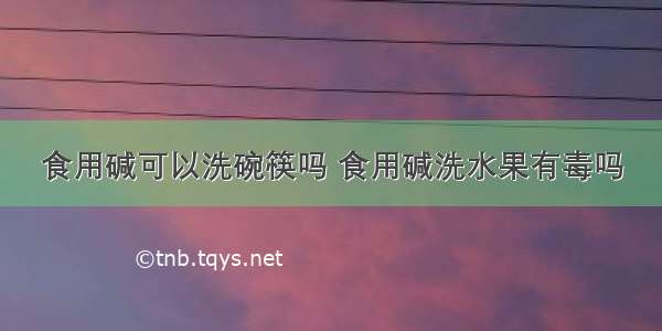 食用碱可以洗碗筷吗 食用碱洗水果有毒吗