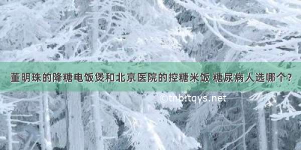 董明珠的降糖电饭煲和北京医院的控糖米饭 糖尿病人选哪个？