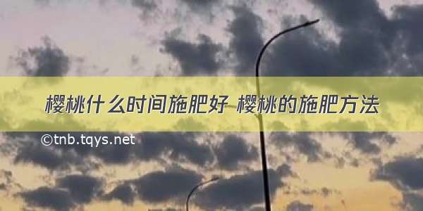 樱桃什么时间施肥好 樱桃的施肥方法