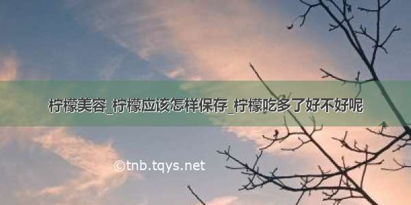 柠檬美容_柠檬应该怎样保存_柠檬吃多了好不好呢