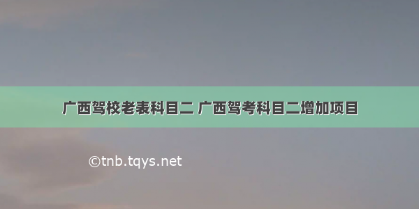 广西驾校老表科目二 广西驾考科目二增加项目