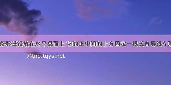 如图所示 条形磁铁放在水平桌面上 它的正中间的上方固定一根长直导线A 现使导线内