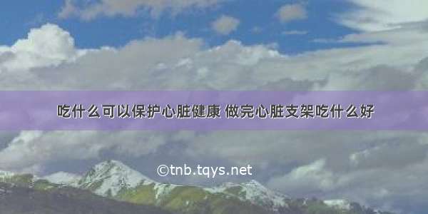 吃什么可以保护心脏健康 做完心脏支架吃什么好