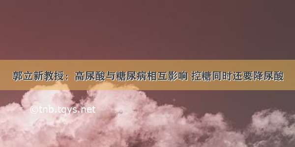 郭立新教授：高尿酸与糖尿病相互影响 控糖同时还要降尿酸