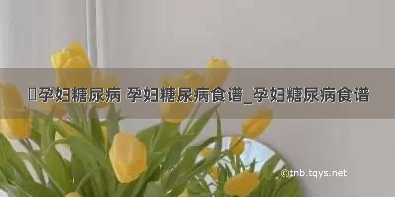 ​孕妇糖尿病 孕妇糖尿病食谱_孕妇糖尿病食谱