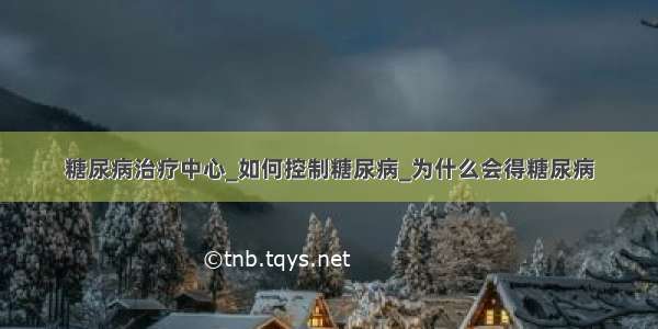 糖尿病治疗中心_如何控制糖尿病_为什么会得糖尿病