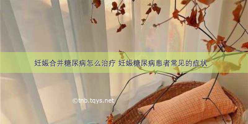 妊娠合并糖尿病怎么治疗 妊娠糖尿病患者常见的症状