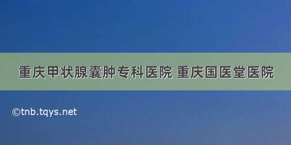 重庆甲状腺囊肿专科医院 重庆国医堂医院