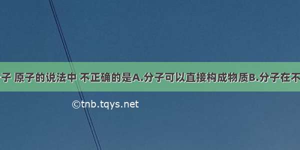 下列有关分子 原子的说法中 不正确的是A.分子可以直接构成物质B.分子在不停地运动C.