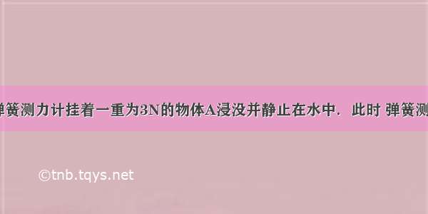 如图所示 弹簧测力计挂着一重为3N的物体A浸没并静止在水中．此时 弹簧测力计的示数