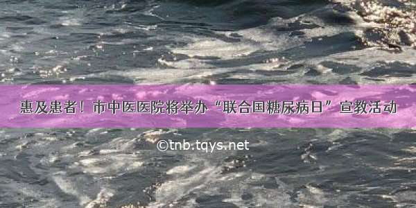 惠及患者！市中医医院将举办“联合国糖尿病日”宣教活动