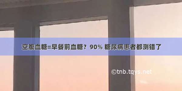 空腹血糖=早餐前血糖？90% 糖尿病患者都测错了