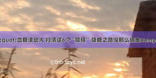 &amp;quot;血糖波动大 扫清这6个“障碍” 降糖之路没那么艰难&amp;quot;