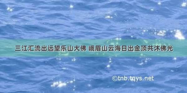 三江汇流出远望乐山大佛 峨眉山云海日出金顶共沐佛光