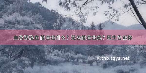 血常规检查 能查出什么？是否能查出癌？医生告诉你