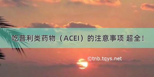 吃普利类药物（ACEI）的注意事项 超全！