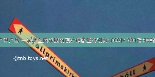 某公司生产甲产品 一季度至四季度的预计销售量分别为1000件 800件 900件和850件 