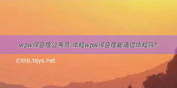 wpw综合症公务员 体检wpw综合症能通过体检吗?