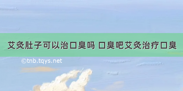 艾灸肚子可以治口臭吗 口臭吧艾灸治疗口臭