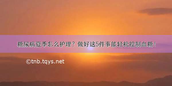 糖尿病夏季怎么护理？做好这5件事能轻松控制血糖！