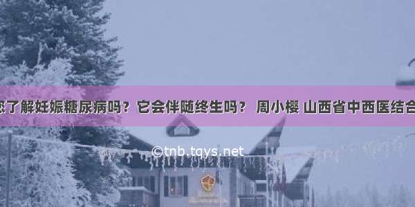 「宣教」您了解妊娠糖尿病吗？它会伴随终生吗？ 周小樱 山西省中西医结合医院内分泌