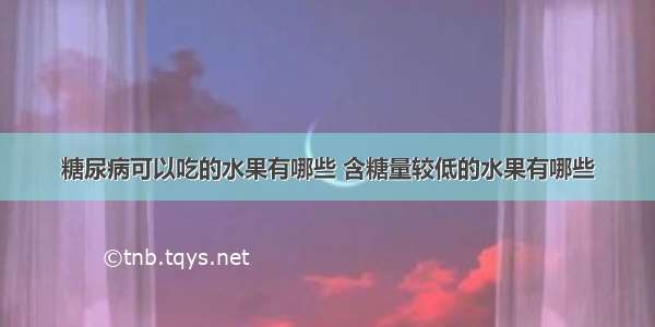 糖尿病可以吃的水果有哪些 含糖量较低的水果有哪些