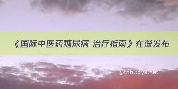 《国际中医药糖尿病 治疗指南》在深发布