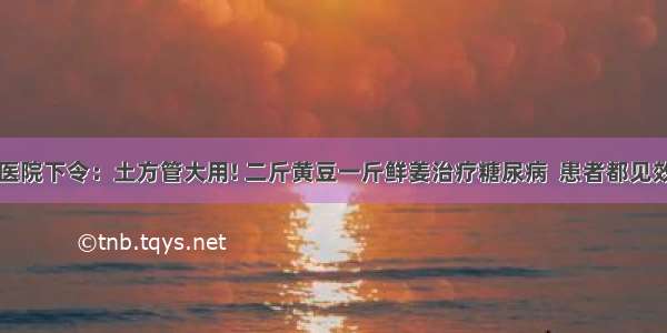 医院下令：土方管大用! 二斤黄豆一斤鲜姜治疗糖尿病  患者都见效