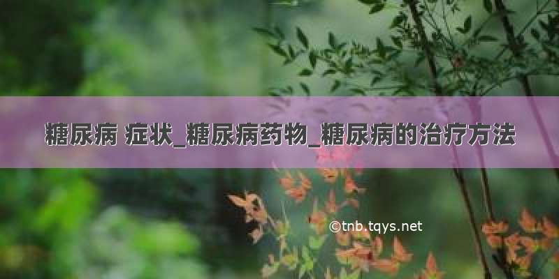 糖尿病 症状_糖尿病药物_糖尿病的治疗方法