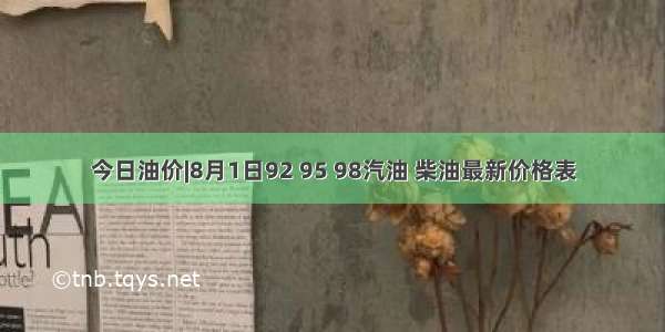 今日油价|8月1日92 95 98汽油 柴油最新价格表