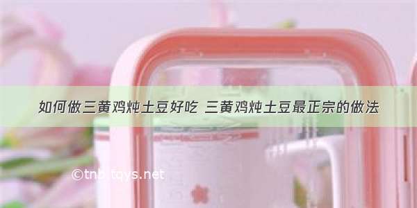 如何做三黄鸡炖土豆好吃 三黄鸡炖土豆最正宗的做法