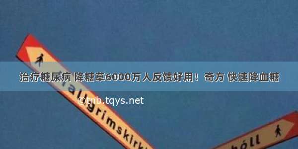 治疗糖尿病 降糖草6000万人反馈好用！奇方 快速降血糖