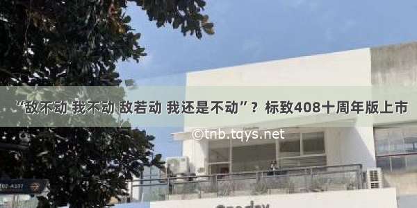 “敌不动 我不动 敌若动 我还是不动”？标致408十周年版上市