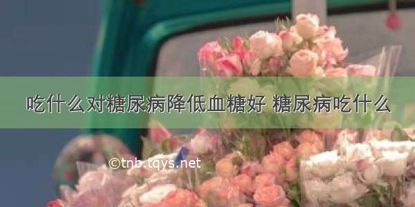 吃什么对糖尿病降低血糖好 糖尿病吃什么