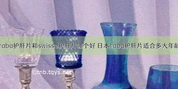 haba护肝片和swisse护肝片哪个好 日本haba护肝片适合多大年龄