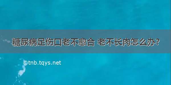 糖尿病足伤口老不愈合 老不长肉怎么办？