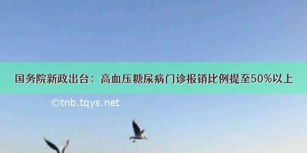 国务院新政出台：高血压糖尿病门诊报销比例提至50%以上