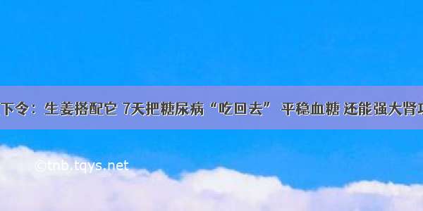 医院下令：生姜搭配它 7天把糖尿病“吃回去” 平稳血糖 还能强大肾功能！