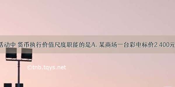 下列经济活动中 货币执行价值尺度职能的是A. 某商场一台彩电标价2 400元B. 某公司